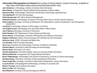 Information Ethnographers of interest (list courtesy of David Hakken, Indiana University, available at :
http://www.informatics.indiana.edu/courses/descriptions/I651.doc)
John Anderson, anthropology, Catholic University (Arab informatics)
Steve Barley, management, Stanford (Researching engineers in Silicon Valley)
Genevieve Bell, anthropologist, Intel (Cross-cultural study of technology, especially Asia)
Tom Boellstorff, UC Irvine (Anthropology)
Pablo Boczkowski, MIT (Sloan School of Management)
Gabriella Coleman, anthropology, University of Chicago (Open Source and the Cultural Imaginary)
Andy Crabtree, Sociology, University of Nottingham, UK (organizations, systems development; rapid ethnographic
assessment)
Joe Dumit, anthropology, (Director of STS program, UC-Davis)
Jan English-Lueck, Anthropology, San Jose State (Silicon Valley Project)
Joan Fujimura (Sociology, University of Wisconsin)
Keith Hampton, MIT (Department of Urban Studies and Planning)
Penny Harvey, anthropologist, University of Manchester (UK) (Museum informatics)
Stephen Helmreich, History of Consciousness, MIT (Artificial Life, Bio-informatics)
Adrienne Jenik, UCSD, (Computer and Media Arts)
Lori Kendall, SUNY Purchase (Sociology)
Jean Lave, Education and anthropology, University of California at Berkeley
Gustavo Mesch, University of Haifa (Sociology and Anthropology)
Bonnie Nardi, (Informatics, UC-Irvine)
Carsten Oesterlund, Information Studies, Syracuse University (health informatics)
Wanda Orlikowski, management, MIT (organizational informatics)
Bryan Pfaffenberger, anthropology in the School of Engineering, University of Virginia (technology)
Sandeep Sahay, Informatics, University of Oslo (development informatics)
Susan Leigh Star, Sociology, University of Santa Clara (Classification; science informatics)
Lucy Suchman, anthropology/ethnomethodology, University of Lancaster (UK)
Sharon Traweek, UCLA (science informatics)
Sherry Turkle, MIT (Sociology)
Nina Wakeford University of Surrey (Sociology and INCITE)
 