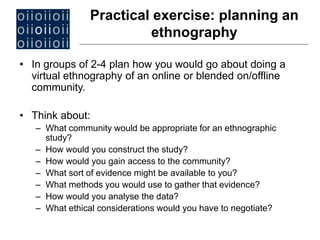 • In groups of 2-4 plan how you would go about doing a
virtual ethnography of an online or blended on/offline
community.
• Think about:
– What community would be appropriate for an ethnographic
study?
– How would you construct the study?
– How would you gain access to the community?
– What sort of evidence might be available to you?
– What methods you would use to gather that evidence?
– How would you analyse the data?
– What ethical considerations would you have to negotiate?
Practical exercise: planning an
ethnography
 