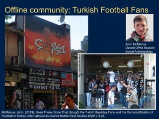 Offline community: Turkish Football Fans
McManus, John. (2013). Been There, Done That, Bought the T-shirt: Beşiktaş Fans and the Commodification of
Football in Turkey. International Journal of Middle East Studies 45(01): 3-24.
John McManus
Oxford DPhil Student
Social Anthropology
 
