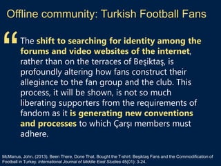Offline community: Turkish Football Fans
The shift to searching for identity among the
forums and video websites of the internet,
rather than on the terraces of Beşiktaş, is
profoundly altering how fans construct their
allegiance to the fan group and the club. This
process, it will be shown, is not so much
liberating supporters from the requirements of
fandom as it is generating new conventions
and processes to which Çarşı members must
adhere.
McManus, John. (2013). Been There, Done That, Bought the T-shirt: Beşiktaş Fans and the Commodification of
Football in Turkey. International Journal of Middle East Studies 45(01): 3-24.
“
 