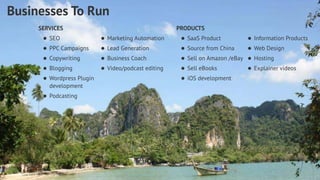 PRODUCTS 
• SaaS Product 
• Source from China 
• Sell on Amazon /eBay 
• Sell eBooks 
• iOS development 
Dustin Overbeck dustin@townwebdesign.com 
Businesses To Run 
SERVICES 
• SEO 
• PPC Campaigns 
• Copywriting 
• Blogging 
• Wordpress Plugin 
development 
• Podcasting 
• Information Products 
• Web Design 
• Hosting 
• Explainer videos 
• Marketing Automation 
• Lead Generation 
• Business Coach 
• Video/podcast editing 
 