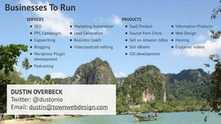 PRODUCTS 
• SaaS Product 
• Source from China 
• Sell on Amazon /eBay 
• Sell eBooks 
• iOS development 
Dustin Overbeck dustin@townwebdesign.com 
Businesses To Run 
SERVICES 
• SEO 
• PPC Campaigns 
• Copywriting 
• Blogging 
• Wordpress Plugin 
development 
• Podcasting 
• Information Products 
• Web Design 
• Hosting 
• Explainer videos 
• Marketing Automation 
• Lead Generation 
• Business Coach 
• Video/podcast editing 
DUSTIN OVERBECK 
Twitter: @dustonio 
Email: dustin@townwebdesign.com 
