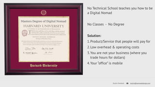 No Technical School teaches you how to be 
a Digital Nomad 
No Classes - No Degree 
Solution: 
1.Product/Service that people will pay for 
2.Low overhead & operating costs 
3.You are not your business (where you 
trade hours for dollars) 
4.Your “office” is mobile 
Dustin Overbeck dustin@townwebdesign.com 
Masters Degree of Digital Nomad 
 