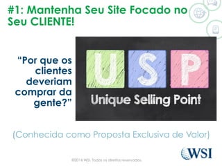 #1: Mantenha Seu Site Focado no
Seu CLIENTE!
“Por que os
clientes
deveriam
comprar da
gente?”
(Conhecida como Proposta Exclusiva de Valor)
©2014 WSI. Todos os direitos reservados.
 