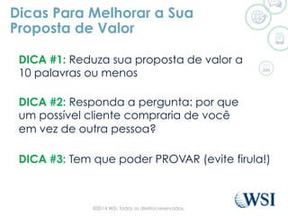 DICA #3: Tem que poder PROVAR (evite firula!)
Dicas Para Melhorar a Sua
Proposta de Valor
DICA #1: Reduza sua proposta de valor a
10 palavras ou menos
DICA #2: Responda a pergunta: por que
um possível cliente compraria de você
em vez de outra pessoa?
©2014 WSI. Todos os direitos reservados.
 
