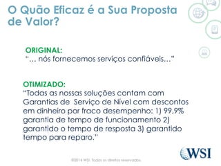 O Quão Eficaz é a Sua Proposta
de Valor?
ORIGINAL:
“… nós fornecemos serviços confiáveis…”
OTIMIZADO:
“Todas as nossas soluções contam com
Garantias de Serviço de Nível com descontos
em dinheiro por fraco desempenho: 1) 99,9%
garantia de tempo de funcionamento 2)
garantido o tempo de resposta 3) garantido
tempo para reparo.”
©2014 WSI. Todos os direitos reservados.
 