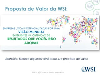 Proposta de Valor da WSI:
Exercício: Escreva algumas versões de sua proposta de valor!
EMPRESAS LOCAIS POTENCIALIZADAS POR UMA
VISÃO MUNDIAL
EXPERIENTES NA OBTENÇÃO DE
RESULTADOS QUE VOCÊS IRÃO
ADORAR
©2014 WSI. Todos os direitos reservados.
 