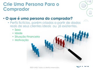 •  O que é uma persona do comprador?
•  Perfis fictícios, porém criados a partir de dados
reais de seus clientes ideais ou já existentes.
•  Sexo
•  Idade
•  Situação Financeira
•  Motivação
Crie Uma Persona Para o
Comprador
©2014 WSI. Todos os direitos reservados.
 