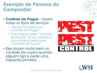 •  Controle de Pragas – fazem
todos os tipos de serviços
•  “Serviço Completo em
Controle de Pragas”
•  Uma página sobre “Controle
de Pragas” no seu website e
outra página geral sobre
“Controle de Cupins”
•  Eles atuam muito bem no
controle de cupins quando
alguém liga e pede uma
inspeção primeiro.
Exemplo de Persona do
Comprador:
©2014 WSI. Todos os direitos reservados.
 