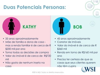 Duas Potenciais Personas:
•  45 anos aproximadamente
•  Corretor de imóveis
•  Valor do imóvel é de cerca de R
$360 mil
•  Renda em torno de R$160 mil por
ano
•  Precisa ter certeza de que as
casas que seus clientes querem
não têm cupins
•  35 anos aproximadamente
•  Mãe de família e dona de casa -
mas a renda familiar é de cerca de R
$200 mil por ano
•  Toma todas as decisões de compra
•  Valor do imóvel é de cerca de R$720
mil
•  Não gosta de nenhum inseto na
casa
BOBKATHY
©2014 WSI. Todos os direitos reservados.
 