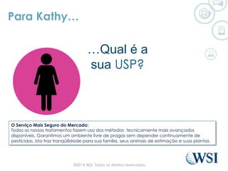 Para Kathy…
…What is
your USP?
O Serviço Mais Seguro do Mercado:
Todos os nossos tratamentos fazem uso dos métodos tecnicamente mais avançados
disponíveis. Garantimos um ambiente livre de pragas sem depender continuamente de
pesticidas. Isto traz tranqüilidade para sua família, seus animais de estimação e suas plantas.
…Qual é a
sua USP?
©2014 WSI. Todos os direitos reservados.
 