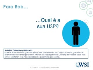 Para Bob…
…Qual é a
sua USP?
A Melhor Garantia do Mercado:
Quer se trate de nossa garantia renovável "Fim Definitivo de Cupins" ou nossa garantia de
"Atendimento de Emergência em 4 Horas" ou nossa garantia "Dinheiro de volta se você não
estiver satisfeito", suas necessidades são garantidas por escrito.
©2014 WSI. Todos os direitos reservados.
 