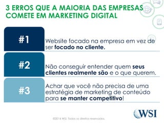 3 ERROS QUE A MAIORIA DAS EMPRESAS
COMETE EM MARKETING DIGITAL
Website focado na empresa em vez de
ser focado no cliente.
#1
Não conseguir entender quem seus
clientes realmente são e o que querem.
#2
Achar que você não precisa de uma
estratégia de marketing de conteúdo
para se manter competitivo!
#3
©2014 WSI. Todos os direitos reservados.
 