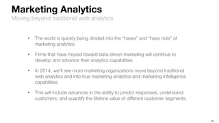 10
Marketing Analytics
Moving beyond traditional web analytics
• The world is quickly being divided into the “haves” and “have nots” of
marketing analytics
• Firms that have moved toward data-driven marketing will continue to
develop and advance their analytics capabilities
• In 2014, we’ll see more marketing organizations move beyond traditional
web analytics and into true marketing analytics and marketing intelligence
capabilities
• This will include advances in the ability to predict responses, understand
customers, and quantify the lifetime value of different customer segments.
 