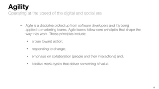 13
Agility
Operating at the speed of the digital and social era
• Agile is a discipline picked up from software developers and it’s being
applied to marketing teams. Agile teams follow core principles that shape the
way they work. Those principles include:
• a bias toward action;
• responding to change;
• emphasis on collaboration (people and their interactions) and,
• iterative work cycles that deliver something of value.
 