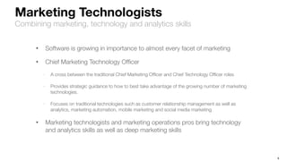 4
Marketing Technologists
Combining marketing, technology and analytics skills
• Software is growing in importance to almost every facet of marketing
• Chief Marketing Technology Ofﬁcer
- A cross between the traditional Chief Marketing Ofﬁcer and Chief Technology Ofﬁcer roles
- Provides strategic guidance to how to best take advantage of the growing number of marketing
technologies.
- Focuses on traditional technologies such as customer relationship management as well as
analytics, marketing automation, mobile marketing and social media marketing
• Marketing technologists and marketing operations pros bring technology
and analytics skills as well as deep marketing skills
 