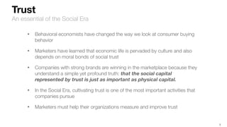 7
Trust
An essential of the Social Era
• Behavioral economists have changed the way we look at consumer buying
behavior
• Marketers have learned that economic life is pervaded by culture and also
depends on moral bonds of social trust
• Companies with strong brands are winning in the marketplace because they
understand a simple yet profound truth: that the social capital
represented by trust is just as important as physical capital.
• In the Social Era, cultivating trust is one of the most important activities that
companies pursue
• Marketers must help their organizations measure and improve trust
 