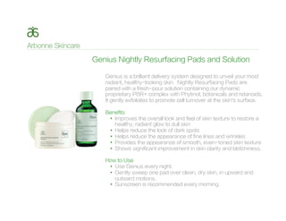 Genius is a brilliant delivery system designed to unveil your most
radiant, healthy-looking skin. Nightly Resurfacing Pads are
paired with a fresh-pour solution containing our dynamic
proprietary PBR+ complex with Phytinol, botanicals and retanoids.
It gently exfoliates to promote cell turnover at the skin’s surface.
Benefits
•  Improves the overall look and feel of skin texture to restore a
healthy, radiant glow to dull skin
•  Helps reduce the look of dark spots
•  Helps reduce the appearance of fine lines and wrinkles
•  Provides the appearance of smooth, even-toned skin texture
•  Shows significant improvement in skin clarity and blotchiness.
How to Use
•  Use Genius every night.
•  Gently sweep one pad over clean, dry skin, in upward and
outward motions.
•  Sunscreen is recommended every morning.
Genius Nightly Resurfacing Pads and Solution
 