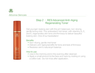 Step 2 – RE9 Advanced Anti-Aging
Regenerating Toner
Get younger-looking skin with this pH-balanced, non-drying,
gentle toning mist. This antioxidant-rich toner, with vitamins A, C,
and E, regenerates skin tone and firmness to deliver beautiful
looking skin. One of our bestsellers!
Benefits
•  Non-drying, gentle mist toner
•  Delivers anti-aging benefits for tone and look of firmness
•  Restores skin’s natural pH balance
How to use
•  Use in the morning and in the evening after cleanser.
•  Apply a small amount to the face and neck by misting or using
a cotton ball. Do not rinse after application.
 
