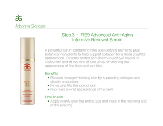 Step 3 – RE9 Advanced Anti-Aging
Intensive Renewal Serum
A powerful serum containing nine age-defying elements plus
botanical ingredients to help support collagen for a more youthful
appearance. Clinically tested and shown in just two weeks to
visibly firm and lift the look of skin while diminishing the
appearance of fine lines and wrinkles.
Benefits
•  Reveals younger-looking skin by supporting collagen and
elastin production
•  Firms and lifts the look of skin
•  Improves overall appearance of the skin
How to use
•  Apply evenly over the entire face and neck in the morning and
in the evening.
 