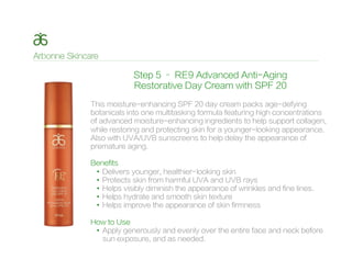 Step 5 – RE9 Advanced Anti-Aging
Restorative Day Cream with SPF 20
This moisture-enhancing SPF 20 day cream packs age-defying
botanicals into one multitasking formula featuring high concentrations
of advanced moisture-enhancing ingredients to help support collagen,
while restoring and protecting skin for a younger-looking appearance.
Also with UVA/UVB sunscreens to help delay the appearance of
premature aging.
Benefits
•  Delivers younger, healthier-looking skin
•  Protects skin from harmful UVA and UVB rays
•  Helps visibly diminish the appearance of wrinkles and fine lines.
•  Helps hydrate and smooth skin texture
•  Helps improve the appearance of skin firmness
How to Use
•  Apply generously and evenly over the entire face and neck before
sun exposure, and as needed.
 