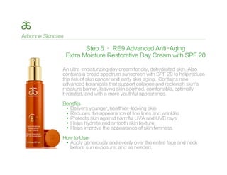 Step 5 – RE9 Advanced Anti-Aging
Extra Moisture Restorative Day Cream with SPF 20
An ultra-moisturizing day cream for dry, dehydrated skin. Also
contains a broad spectrum sunscreen with SPF 20 to help reduce
the risk of skin cancer and early skin aging. Contains nine
advanced botanicals that support collagen and replenish skin’s
moisture barrier, leaving skin soothed, comfortable, optimally
hydrated, and with a more youthful appearance.
Benefits
•  Delivers younger, healthier-looking skin
•  Reduces the appearance of fine lines and wrinkles
•  Protects skin against harmful UVA and UVB rays
•  Helps hydrate and smooth skin texture
•  Helps improve the appearance of skin firmness
How to Use
•  Apply generously and evenly over the entire face and neck
before sun exposure, and as needed.
 