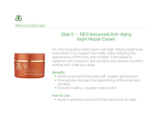 Step 5 – RE9 Advanced Anti-Aging
Night Repair Cream
An ultra-hydrating night cream with age-defying botanicals
and vitamin C to support skin while visibly reducing the
appearance of fine lines and wrinkles. Formulated to
replenish skin moisture, and revitalize and recover youthful-
looking skin while you sleep.
Benefits
•  Works overnight to provide soft, supple, glowing skin
•  Dramatically reduces the appearance of fine lines and
wrinkles
•  Delivers healthy, younger-looking skin
How to use
•  Apply a generous amount to face and neck at night.
 