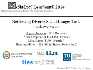 2014 
Retrieving Diverse Social Images Task 
- task overview - 
Bogdan Ionescu (UPB, Romania) 
Adrian Popescu (CEA LIST, France) 
Mihai Lupu (TUW, Austria ) 
Henning Müller (HES-SO in Sierre, Switzerland) 
University Politehnica 
of Bucharest 
October 16-17, Barcelona, Spaince 
 