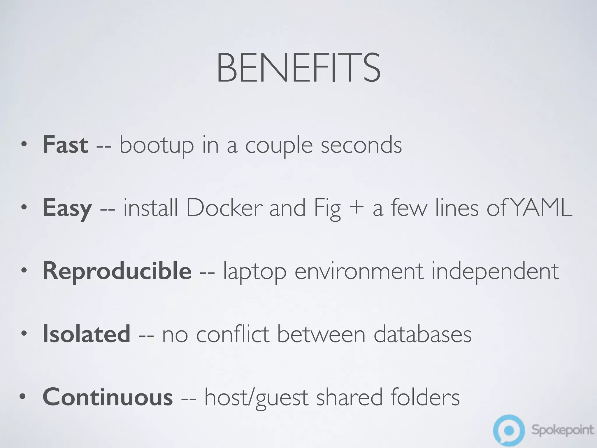 BENEFITS 
• Fast -- bootup in a couple seconds 
• Easy -- install Docker and Fig + a few lines of YAML 
• Reproducible -- laptop environment independent 
• Isolated -- no conflict between databases 
• Continuous -- host/guest shared folders 
 