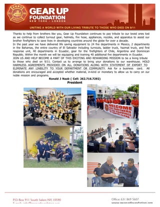 Thanks to help from brothers like you, Gear Up Foundation continues to pay tribute to our loved ones lost
as we continue to collect turnout gear, helmets, fire hose, appliances, nozzles, and apparatus to assist our
brother firefighters to save lives in developing countries around the globe for over a decade.
In the past year we have delivered life saving equipment to 24 fire departments in Mexico, 2 departments
in the Bahamas, the entire country of El Salvador including turnouts, ladder truck, hazmat truck, and first
response unit, 40 departments in Ecuador, gear for the firefighters of Chile, Argentina and Dominican
Republic. Within the month we will be equipping and training 40 additional fire departments in Ecuador.
JOIN US AND HELP BECOME A PART OF THIS EXCITING AND REWARDING MISSION to be a living tribute
to those who died on 9/11. Contact us to arrange to bring your donations to our warehouse. HOLD
HARMLESS AGREEMENTS PROVIDED ON ALL DONATIONS ALONG WITH STATEMENT OF EXPORT TO
ELIMINATE ANY LIABILITY TO YOUR DEPARTMENT OR COMMUNITY. Ask for a business card. All
donations are encouraged and accepted whether material, in-kind or monetary to allow us to carry on our
noble mission and programs.
Ronald J Naab ( Cell: 262.716.7292)
President
 