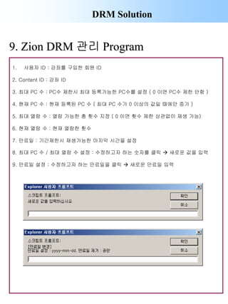 DRM Solution
1. 사용자 ID : 강좌를 구입한 회원 ID
2. Content ID : 강좌 ID
3. 최대 PC 수 : PC수 제한시 최대 등록가능한 PC수를 설정 ( 0 이면 PC수 제한 안함 )
4. 현재 PC 수 : 현재 등록된 PC 수 ( 최대 PC 수가 0 이상의 값일 때에만 증가 )
5. 최대 열람 수 : 열람 가능한 총 횟수 지정 ( 0 이면 횟수 제한 상관없이 재생 가능)
6. 현재 열람 수 : 현재 열람한 횟수
7. 만료일 : 기간제한시 재생가능한 마지막 시간을 설정
8. 최대 PC 수 / 최대 열람 수 설정 : 수정하고자 하는 숫자를 클릭  새로운 값을 입력
9. 만료일 설정 : 수정하고자 하는 만료일을 클릭  새로운 만료일 입력
9. Zion DRM 관리 Program
 