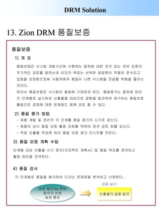 DRM Solution
13. Zion DRM 품질보증
1) 개 요
품질보증은 시스템 개발기간에 수행하는 절차에 대한 자격 있는 외부 요원의
주기적인 검토를 말하는데 이것의 목표는 선택한 방법론이 적절히 준수되고
있음을 보장함으로써 사용자에게 품질이 나쁜 시스템을 전달할 위험을 줄이는
것이다.
따라서 품질보증은 시스템의 품질에 기여하게 된다. 품질평가는 절차에 따라
각 단계별로 실시하여 산출물을 대상으로 결함을 발견하여 제거하는 품질보증
활동으로 공정에 대한 문제점도 함께 검토 할 수 있다.
2) 품질 평가 방법
- 제품 개발 및 관리의 각 단계를 품질 평가의 시기로 잡는다.
- 제품의 상시 품질 보증 활동 강화를 위하여 정규 검토 회를 갖는다.
- 작업 산출물 작성에 따라 품질 보증 체크 리스트를 만든다.
3) 품질 보증 계획 수립
단계별 대상 산출물 시기 정의(프로젝트 계획서) 및 품질 목표를 정의하고
활동 방안을 모색한다.
4) 품질 검사
산출물의 결함 발견
검증 실시
검토 체크 list 준비
참석자 선정
일정 통보
각 단계별로 품질을 평가하여 드러난 문제점을 분석하고 시정한다.
품질보증
 