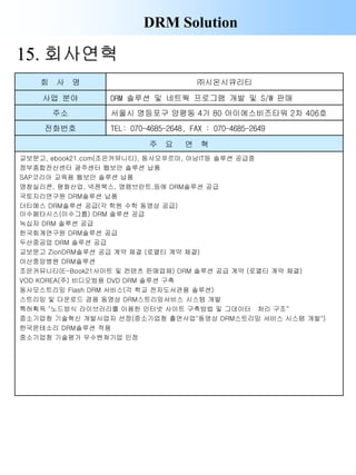 DRM Solution
15. 회사연혁
회 사 명 ㈜시온시큐리티
사업 분야 DRM 솔루션 및 네트웍 프로그램 개발 및 S/W 판매
주소 서울시 영등포구 양평동 4가 80 아이에스비즈타워 2차 406호
전화번호 TEL: 070-4685-2648, FAX : 070-4685-2649
주 요 연 혁
교보문고, ebook21.com(조은커뮤니티), 동사모푸르미, 아남IT등 솔루션 공급중
정부종합전산센터 광주센터 웹보안 솔루션 납품
SAP코리아 교육용 웹보안 솔루션 납품
영창실리콘, 평화산업, 넥젠북스, 영렘브란트,등에 DRM솔루션 공급
국토지리연구원 DRM솔루션 납품
더티메스 DRM솔루션 공급(각 학원 수학 동영상 공급)
이수페타시스(이수그룹) DRM 솔루션 공급
녹십자 DRM 솔루션 공급
한국회계연구원 DRM솔루션 공급
두산중공업 DRM 솔루션 공급
교보문고 ZionDRM솔루션 공급 계약 체결 (로열티 계약 체결)
아산중앙병원 DRM솔루션
조은커뮤니티(E-Book21사이트 및 컨텐츠 판매업체) DRM 솔루션 공급 계약 (로열티 계약 체결)
VOD KOREA(주) 비디오방용 DVD DRM 솔루션 구축
동사모스트리밍 Flash DRM 서비스(각 학교 전자도서관용 솔루션)
스트리밍 및 다운로드 겸용 동영상 DRM스트리밍서비스 시스템 개발
특허획득 "노드방식 라이브러리를 이용한 인터넷 사이트 구축방법 및 그데이터 처리 구조“
중소기업청 기술혁신 개발사업자 선정(중소기업청 출연사업"동영상 DRM스트리밍 서비스 시스템 개발")
한국몬테소리 DRM솔루션 적용
중소기업청 기술평가 우수벤쳐기업 인정
 