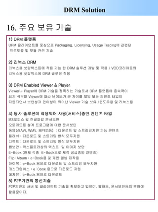 DRM Solution
1) DRM 플랫폼
DRM 클라이언트를 중심으로 Packaging, Licensing, Usage Tracing에 관련된
프로토콜 및 모듈 관련 기술
2) 리눅스 DRM
리눅스용 셋탑박스등에 적용 가능 한 DRM 솔루션 개발 및 적용 / VOD코리아등의
리눅스용 셋탑박스에 DRM 솔루션 적용
3) DRM Enabled Viewer & Player
Viewer나 Player에 DRM 기술을 접목하는 기술로서 DRM 플랫폼에 종속적이
되기 쉬우며 Viewer에 따라 난이도가 큰 차이를 보임 모든 컨텐츠 타입이
지원되면서 보안성과 편이성이 뛰어난 Viewer 기술 보유 /윈도우용 및 리눅스용
4) 당사 솔루션이 적용되어 사용(서비스)중인 컨텐츠 타입
MS오피스 및 한글파일 문서보안
오토캐드등 설계 프로그램에 대한 문서보안
동영상(AVI, WMV, MPEG등) : 다운로드 및 스트리밍지원 가능 콘텐츠
플래쉬 : 다운로드 및 스트리밍 방식 모두지원
디렉트 : 다운로드 및 스트리밍 방식 모두지원
웹보안 : 익스플로러상의 텍스트 및 이미지 보안
E-Book (현재 각종 E-Book으로 제작 공급중인 컨텐츠)
Flip-Album : e-Book용 및 개인 앨범 제작용
하이북 : e-Book 용으로 다운로드 및 스트리밍 모두지원
데스크탑어스 : e-Book 용으로 다운로드 지원
데자뷰 : e-Book 용으로 다운로드
5) P2P기반의 통신기술
P2P기반의 서버 및 클라이언트 기술을 확보하고 있으며, 웹하드, 문서보안등의 분야에
활용중이다.
16. 주요 보유 기술
 