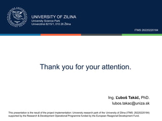 UNIVERSITY OF ZILINA
University Science Park
Univerzitná 8215/1, 010 26 Žilina
ITMS 26220220184
Thank you for your attention.
This presentation is the result of the project implementation: University research park of the University of Zilina (ITMS: 26220220184)
supported by the Research & Development Operational Programme funded by the European Reagional Development Fund.
Ing. Ľuboš Takáč, PhD.
lubos.takac@uniza.sk
 