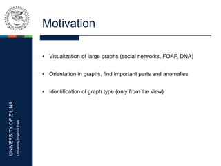 UNIVERSITYOFZILINA
UniversitySciencePark
Motivation
 Visualization of large graphs (social networks, FOAF, DNA)
 Orientation in graphs, find important parts and anomalies
 Identification of graph type (only from the view)
 