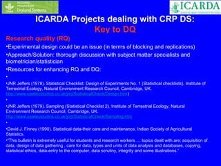 ICARDA Projects dealing with CRP DS: 
Key to DQ 
Research quality (RQ) 
•Experimental design could be an issue (in terms of blocking and replications) 
•Approach/Solution: thorough discussion with subject matter specialists and 
biometrician/statistician 
•Resources for enhancing RQ and DQ: 
• 
•JNR Jeffers (1978). Statistical Checklist: Design of Experiments No. 1 (Statistical checklists). Institute of 
Terrestrial Ecology, Natural Environment Research Council, Cambridge, UK. 
http://www.sawleystudios.co.uk/jnrj/StatisticalCheck/Design.htm) 
• 
•JNR Jeffers (1979). Sampling (Statistical Checklist 2). Institute of Terrestrial Ecology, Natural 
Environment Research Council, Cambridge, UK. 
http://www.sawleystudios.co.uk/jnrj/StatisticalCheck/Sampling.htm 
• 
•David J. Finney (1990). Statistical data-their care and maintenance. Indian Society of Agricultural 
Statistics. 
•“This bulletin is extremely useful for students and research workers … topics dealt with are: acquisition of 
data, design of data gathering , care for data, types and units of data analysis and databases, copying, 
statistical ethics, data-entry to the computer, data scrutiny, integrity and some illustrations.” 
 