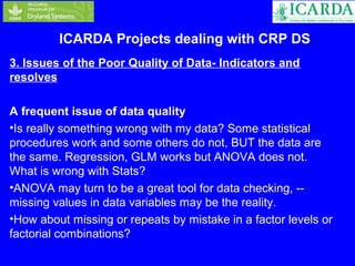 ICARDA Projects dealing with CRP DS 
3. Issues of the Poor Quality of Data- Indicators and 
resolves 
A frequent issue of data quality 
•Is really something wrong with my data? Some statistical 
procedures work and some others do not, BUT the data are 
the same. Regression, GLM works but ANOVA does not. 
What is wrong with Stats? 
•ANOVA may turn to be a great tool for data checking, -- 
missing values in data variables may be the reality. 
•How about missing or repeats by mistake in a factor levels or 
factorial combinations? 
 