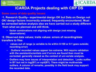 ICARDA Projects dealing with CRP DS 
Some cases of data quality issues: 
•1. Research Quality– experimental design OK but Data on Design not 
OK/ design factors incorrectly entered; frequently encountered; Must 
be corrected before analysis else we have carried out a study different 
from what we planned and still think. 
– factor combinations not aligning with design (not missing 
observations) 
•2. Observed data values; traits values: errors of recording/data 
transfers to files 
– values out of range (a variable to lie within 0-100 or 0-1 goes outside; 
recording error) 
– Outliers/ recorded values appear too extreme. Will require validation 
with the assistant/scientists and if errors are found then must be 
corrected; generally viewed as the context of uni-variate analysis. 
– Outliers may have issues of interpretation and detection. Looks outlier 
in BY but not in log(BY) or sqrt(BY). There might be multivariate 
outliers. A column of remarks, possibly in the field book may support 
the recorded data. 
 