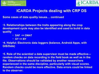 ICARDA Projects dealing with CRP DS 
Some cases of data quality issues… continued 
•3. Relationships between the traits appearing along the crop 
development cycle may also be identified and used to build in data 
quality 
• DAF << DMAT 
• GY << BY 
•4. Helpful: Electronic data loggers (balance, Android Apps, with 
GIS/Date) 
•5. Role of the scientist/ a data supervisor must be made effective— 
random checks on data recording in the field book as well as in the 
file. Observations should be validated by another researchers 
experienced in the same discipline, particularly with visual scores. 
Random checks could be more effective. Data errors could be linked 
to the observer. 
 