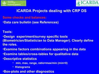 ICARDA Projects dealing with CRP DS 
Some checks and balances: 
•Data care bulletin (see References) 
Tools: 
•Design experiment/survey specific tools 
(Biometrician/Statistician to Data Manager). Clearly define 
the roles. 
•Examine factors combinations appearing in the data 
•Examine tables/cross-tables for qualitative data 
•Descriptive statistics 
• min, max, range, ratio=max/min (min>0) 
• Histograms 
•Box-plots and other diagnostics 
 