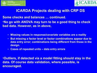 ICARDA Projects dealing with CRP DS 
Some checks and balances … continued. 
•No go with ANOVA may turn to be a good thing to check 
bad data. However, as in above, 
– Missing values in response/covariate variables are a reality 
– But missing a factor level or factor combinations appear due to 
data entry error; combinations being different from those in the 
design. 
– Cases of repeated units – data entry errors 
•Outliers, if detected via a model fitting should stay in the 
data. Of course data validation, where possible, is 
encouraged. 
 