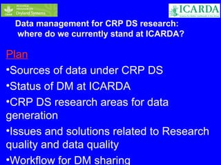 Data management for CRP DS research: 
where do we currently stand at ICARDA? 
Plan 
•Sources of data under CRP DS 
•Status of DM at ICARDA 
•CRP DS research areas for data 
generation 
•Issues and solutions related to Research 
quality and data quality 
•Workflow for DM sharing 
 