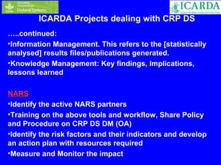 ICARDA Projects dealing with CRP DS 
…..continued: 
•Information Management. This refers to the [statistically 
analysed] results files/publications generated. 
•Knowledge Management: Key findings, Implications, 
lessons learned 
NARS 
•Identify the active NARS partners 
•Training on the above tools and workflow, Share Policy 
and Procedure on CRP DS DM (OA) 
•Identify the risk factors and their indicators and develop 
an action plan with resources required 
•Measure and Monitor the impact 
 