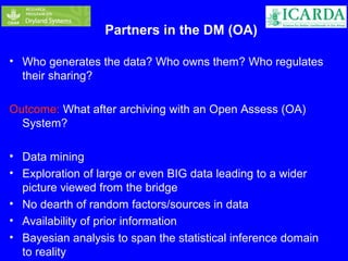 Partners in the DM (OA) 
• Who generates the data? Who owns them? Who regulates 
their sharing? 
Outcome: What after archiving with an Open Assess (OA) 
System? 
• Data mining 
• Exploration of large or even BIG data leading to a wider 
picture viewed from the bridge 
• No dearth of random factors/sources in data 
• Availability of prior information 
• Bayesian analysis to span the statistical inference domain 
to reality 
 