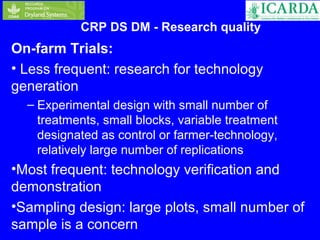 CRP DS DM - Research quality 
On-farm Trials: 
• Less frequent: research for technology 
generation 
– Experimental design with small number of 
treatments, small blocks, variable treatment 
designated as control or farmer-technology, 
relatively large number of replications 
•Most frequent: technology verification and 
demonstration 
•Sampling design: large plots, small number of 
sample is a concern 
 