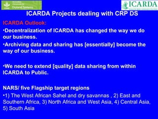 ICARDA Projects dealing with CRP DS 
ICARDA Outlook: 
•Decentralization of ICARDA has changed the way we do 
our business. 
•Archiving data and sharing has [essentially] become the 
way of our business. 
•We need to extend [quality] data sharing from within 
ICARDA to Public. 
NARS/ five Flagship target regions 
•1) The West African Sahel and dry savannas , 2) East and 
Southern Africa, 3) North Africa and West Asia, 4) Central Asia, 
5) South Asia 
 