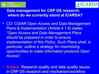 Data management for CRP DS research: 
where do we currently stand at ICARDA? 
• CO: CGIAR Open Access and Data Management 
Plans & Implementation (Article 4.1.9) states 
“Open Access and Data Management Plans 
should be prepared in order to ensure 
implementation of this Policy. Such Plans shall, in 
particular, outline a strategy for maximizing 
opportunities to make information products Open 
Access”. 
• Output: Research quality and data quality issues 
in CRP DS research and mechanism/workflow 
 