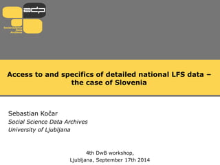 Access to and specifics of detailed national LFS data –
the case of Slovenia
Sebastian Kočar
Social Science Data Archives
University of Ljubljana
4th DwB workshop,
Ljubljana, September 17th 2014
 