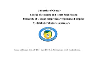 University of Gondar
College of Medicine and Heath Sciences and
University of Gondar comprehensive specialized hospital
Medical Microbiology Laboratory
Annual antibiogram from July 2013 – June 2014 E. C. Specimens are mostly blood and urine.
 